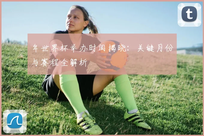 年世界杯举办时间揭晓:关键月份与赛程全解析