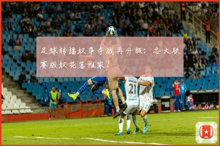 足球转播权争夺战再升级：各大联赛版权花落谁家？