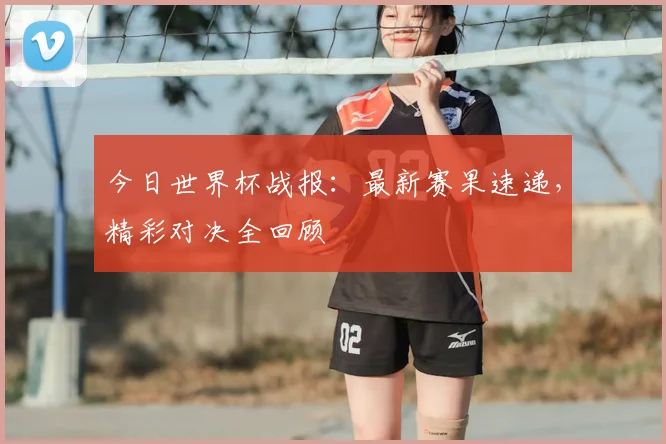 今日世界杯战报：最新赛果速递，精彩对决全回顾